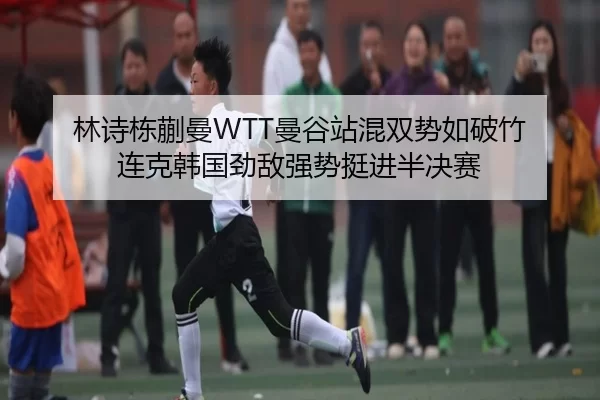 林诗栋蒯曼WTT曼谷站混双势如破竹 连克韩国劲敌强势挺进半决赛